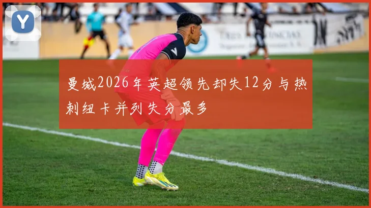 曼城2026年英超领先却失12分与热刺纽卡并列失分最多