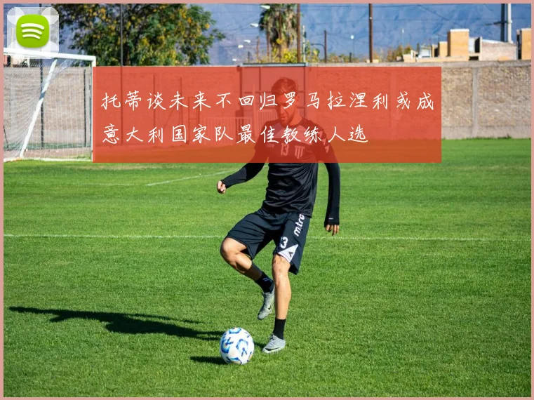 托蒂谈未来不回归罗马拉涅利或成意大利国家队最佳教练人选