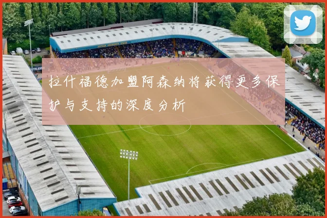 拉什福德加盟阿森纳将获得更多保护与支持的深度分析