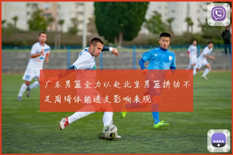 广东男篮全力以赴北京男篮拼劲不足周琦体能透支影响表现