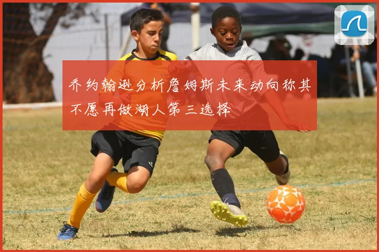 乔约翰逊分析詹姆斯未来动向称其不愿再做湖人第三选择